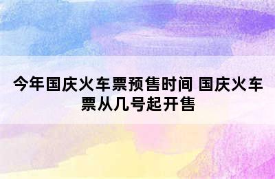 今年国庆火车票预售时间 国庆火车票从几号起开售